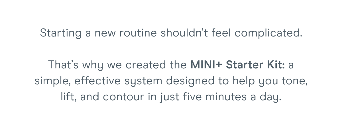Starting a new routine shouldn’t feel complicated. That’s why we created the MINI+ Starter Kit: a simple, effective system designed to help you tone, lift, and contour in just five minutes a day.