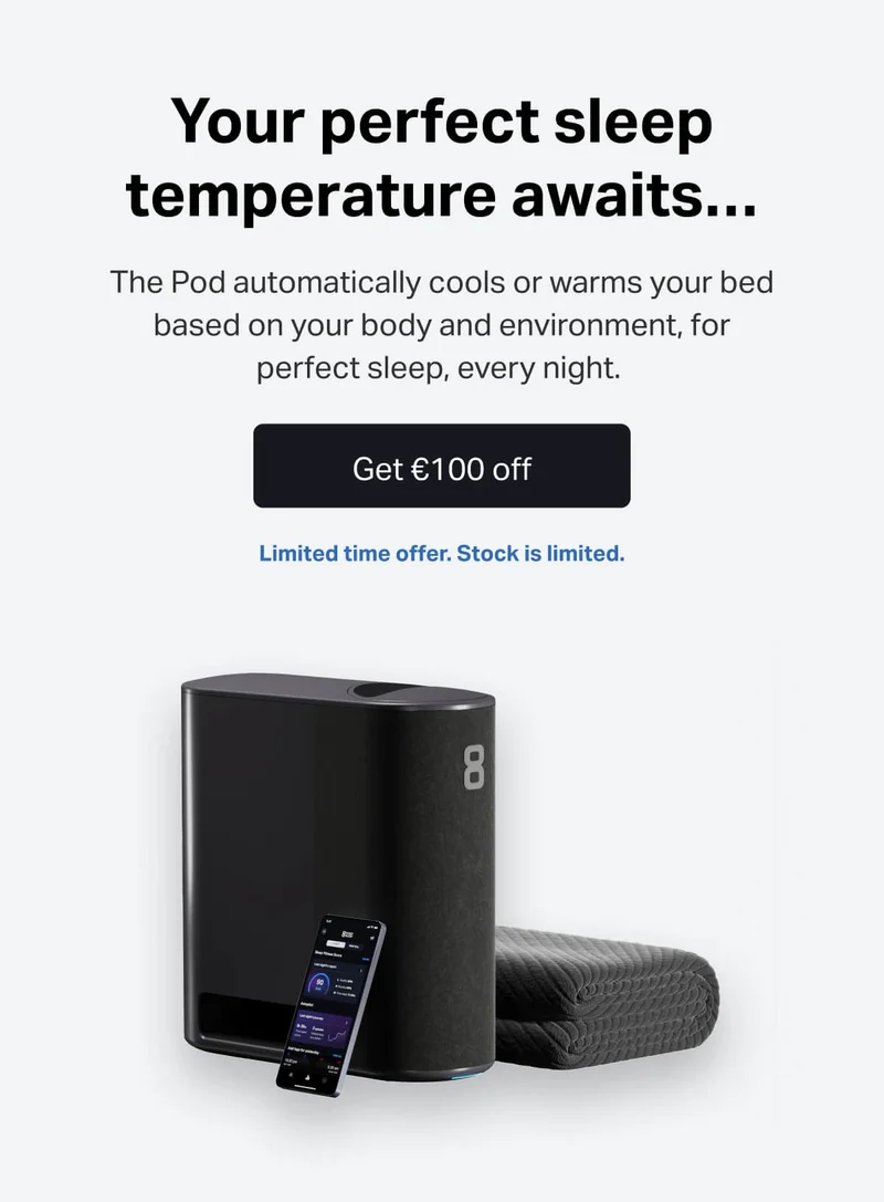 Your perfect sleep temperature awaits... The Pod automatically cools or warms your bed based on your body and environment, for perfect sleep, every night. Get €100 off