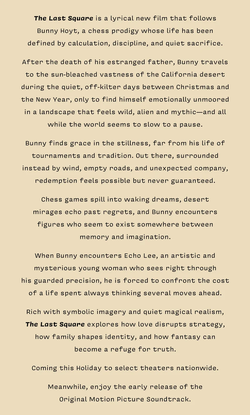 The Last Square is a lyrical new film that follows  Bunny Hoyt, a chess prodigy whose life has been  defined by calculation, discipline, and quiet sacrifice.   After the death of his estranged father, Bunny travels to the sun-bleached vastness of the California desert during the quiet, off-kilter days between Christmas and the New Year, only to find himself emotionally unmoored in a landscape that feels wild, alien and mythic—and all while the world seems to slow to a pause.   Bunny finds grace in the stillness, far from his life of tournaments and tradition. Out there, surrounded instead by wind, empty roads, and unexpected company, redemption feels possible but never guaranteed.   Chess games spill into waking dreams, desert  mirages echo past regrets, and Bunny encounters figures who seem to exist somewhere between  memory and imagination.   When Bunny encounters Echo Lee, an artistic and mysterious young woman who sees right through  his guarded precision, he is forced to confront the cost of a life spent always thinking several moves ahead.   Rich with symbolic imagery and quiet magical realism,  The Last Square explores how love disrupts strategy, how family shapes identity, and how fantasy can  become a refuge for truth.   Coming this Holiday to select theaters nationwide.   Meanwhile, enjoy the early release of the  Original Motion Picture Soundtrack.