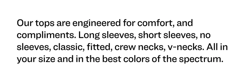 Our tops are engineered for comfort, and compliments. Long sleeves, short sleeves, no sleeves, classic, fitted, crew necks, v-necks. All in your size and in the best colors of the spectrum.