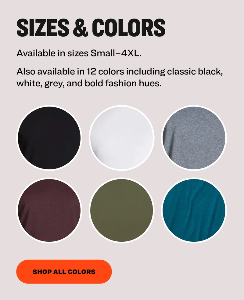 Sizes & Colors&nbsp; Available in sizes Small–4XL. Also available in 12 colors including classic black, white, grey, and bold fashion hues.&nbsp; shop all colors