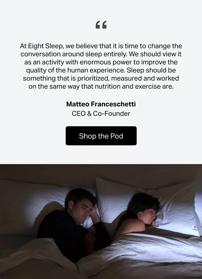 "At Eight Sleep, we believe that it is time to change the conversation around sleep entirely. We should view it as an activity with enormous power to improve the quality of the human experience. Sleep should be something that is prioritized, measured and worked on the same way that nutrition and exercise are." -Matteo Franceschetti, CEO & Co-Founder