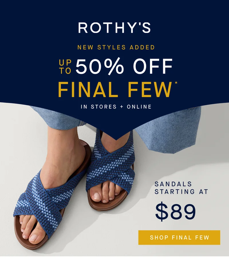 NEW STYLES ADDED Up to 50% off Final Few* In Stores + Online Sandals Starting at $89 SHOP FINAL FEW NEW STYLES ADDED Up to 50% off Final Few* In Stores + Online Sandals Starting at $89 SHOP FINAL FEW