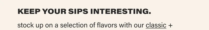 KEEP YOUR SIPS INTERESTING. stock up on a selection of flavors with our classic +