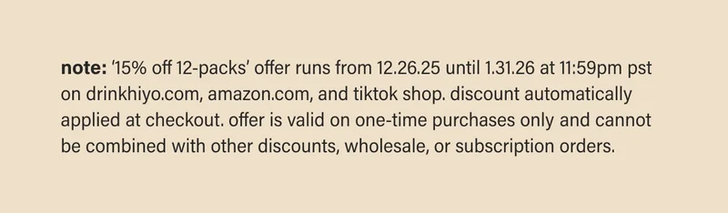 note: ‘15% off 12-packs’ offer runs from 12.26.25 until 1.31.26 at 11:59pm pst on drinkhiyo.com, amazon.com, and tiktok shop. discount automatically applied at checkout. offer is valid on one-time purchases only and cannot be combined with other discounts, wholesale, or subscription orders.