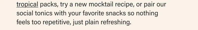tropical packs, try a new mocktail recipe, or pair our social tonics with your favorite snacks so nothing  feels too repetitive, just plain refreshing.