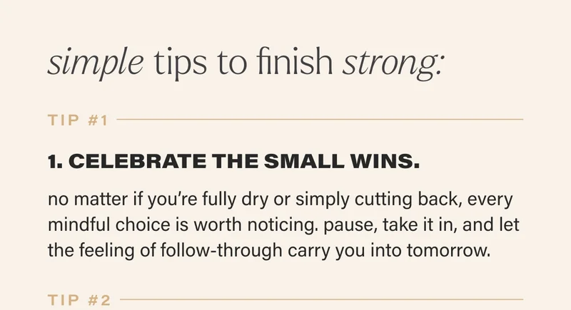 simple tips to finish strong: tip #1  1. CELEBRATE THE SMALL WINS. no matter if you’re fully dry or simply cutting back, every mindful choice is worth noticing. pause, take it in, and let the feeling of follow-through carry you into tomorrow.   tip #2