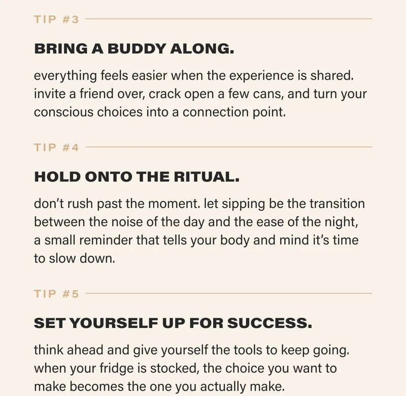 tip #3  BRING A BUDDY ALONG. everything feels easier when the experience is shared. invite a friend over, crack open a few cans, and turn your conscious choices into a connection point.   tip #4  HOLD ONTO THE RITUAL. don’t rush past the moment. let sipping be the transition between the noise of the day and the ease of the night,  a small reminder that tells your body and mind it’s time to slow down.   tip #5  SET YOURSELF UP FOR SUCCESS. think ahead and give yourself the tools to keep going. when your fridge is stocked, the choice you want to make becomes the one you actually make.