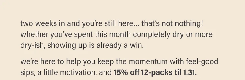 two weeks in and you’re still here… that’s not nothing!  whether you’ve spent this month completely dry or more dry-ish, showing up is already a win.   we’re here to help you keep the momentum with feel-good sips, a little motivation, and 15% off 12-packs til 1.31.