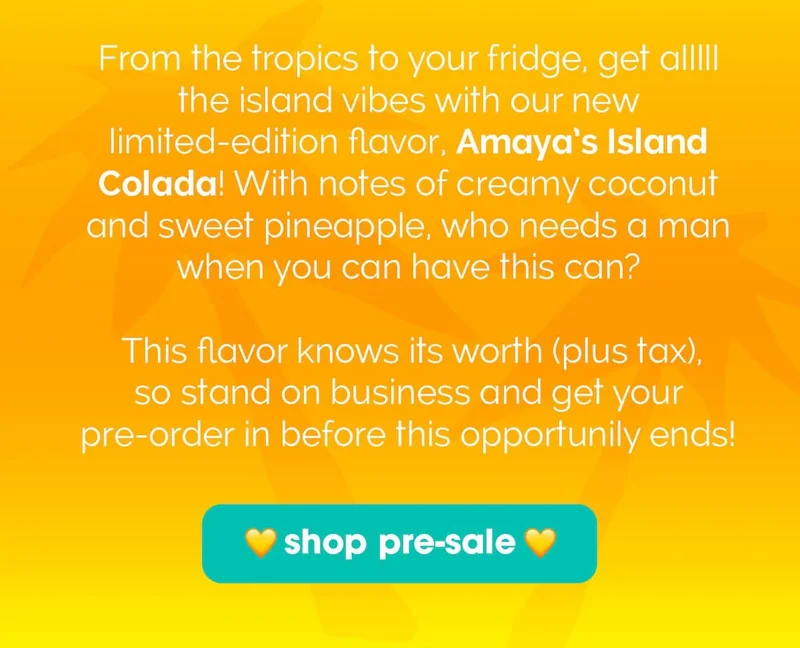 From the tropics to your fridge, get alllll the island vibes with our new limited-edition flavor, Amaya’s Island Colada! With notes of creamy coconut and sweet pineapple, who needs a man when you have this can? This flavor knows its worth (plus tax), so stand on business and get your pre-order in before this opportunily ends!