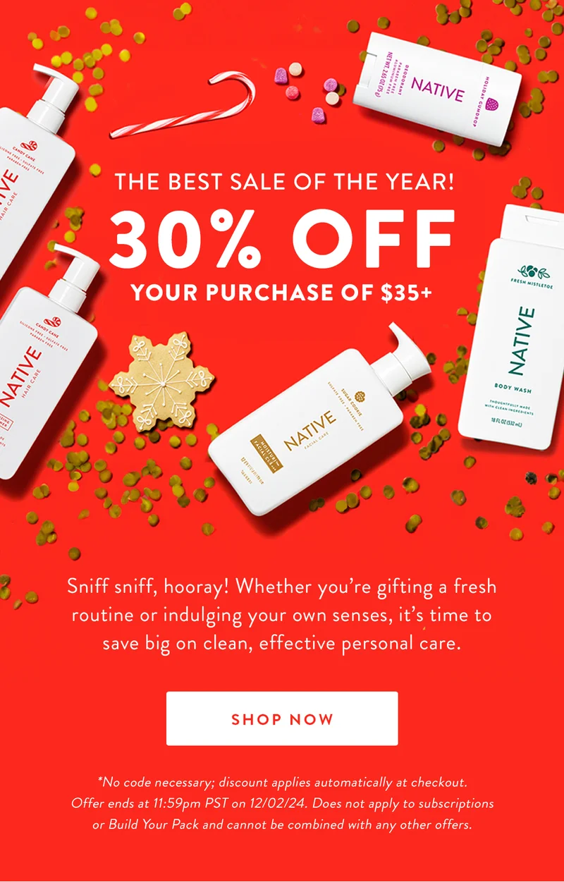 THE BEST SALE OF THE YEAR! 30% OFF YOUR PURCHASE OF $35+ | Sniff sniff, hooray! Whether you're gifting a fresh routine or indulging your own senses, it's time to save big on clean, effective personal care. | SHOP NOW | *No code necessary; discount applies automatically at checkout. Offer ends at 11:59pm PST on 12/02/24. Does not apply to subscriptions or Build Your Pack and cannot be combined with any other offers.