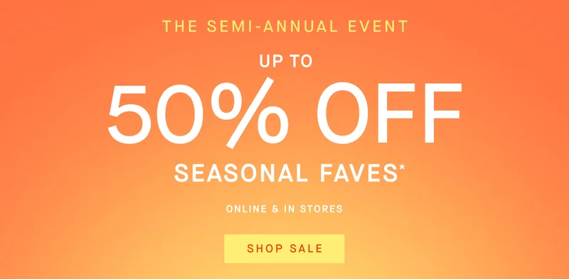 The Semi-Annual Event Up to 50% off seasonal faves* Online & in stores SHOP NOW