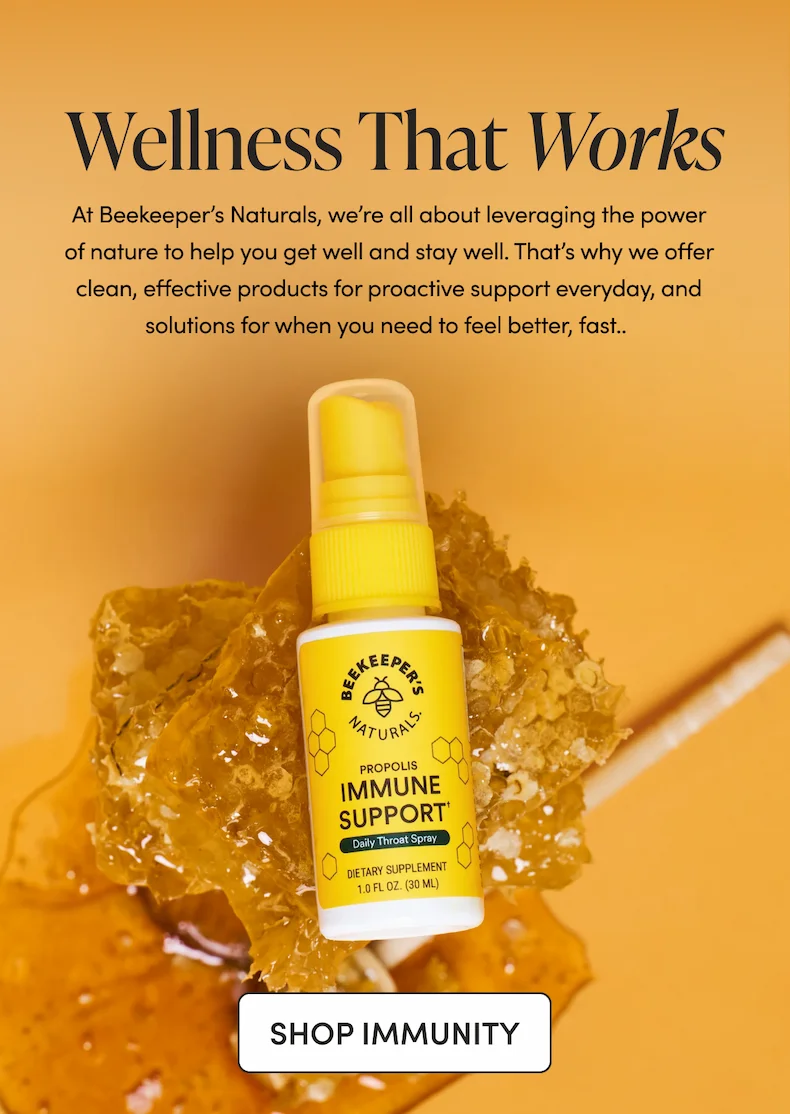 At Beekeeper’s Naturals, we’re all about leveraging the power of nature to help you get well and stay well. That’s why we offer clean, effective products for proactive support everyday, and solutions for when you need to feel better, fast.