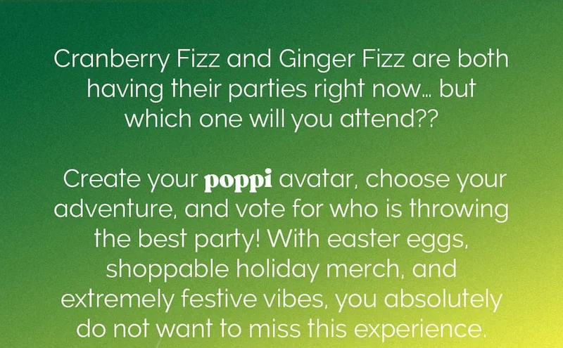 Cranberry Fizz and Ginger Fizz are both having their parties right now...but which one will you attend?? Create your poppi avatar, choose your adventure, and vote for who is throwing the best party! With easter eggs, shoppable holiday merch and extremely festive vibes, you absolutely do not want to miss this experience.