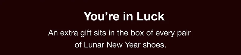 You're in Luck. An extra gift sits in the box of every pair of Lunar New Year shoes.