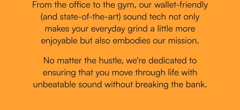 From the office to the gym, our wallet-friendly (and state-of-the-art) sound tech not only makes your everyday grind a little more enjoyable but also embodies our mission.  No matter the hustle, we're dedicated to ensuring that you move through life with unbeatable sound without breaking the bank.