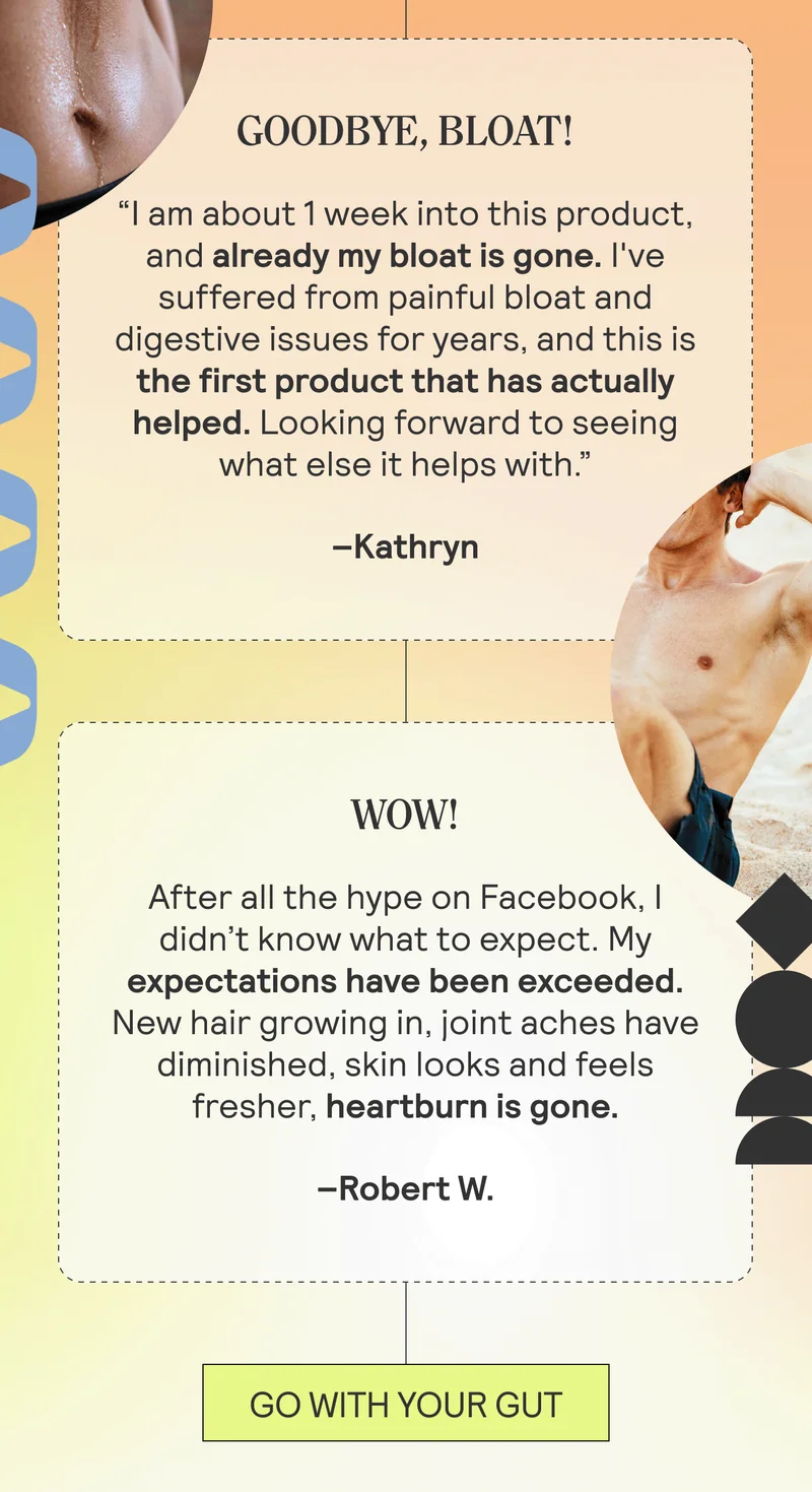 Goodbye, Bloat! “I am about 1 week into this product, and already my bloat is gone. I've suffered from painful bloat and digestive issues for years, and this is the first product that has actually helped. Looking forward to seeing what else it helps with.” Kathryn. Wow!  After all the hype on Facebook, I didn’t know what to expect. My expectations have been exceeded. New hair growing in, joint aches have diminished, skin looks and feels fresher, heartburn is gone. –Robert W.  GO WITH YOUR GUT
