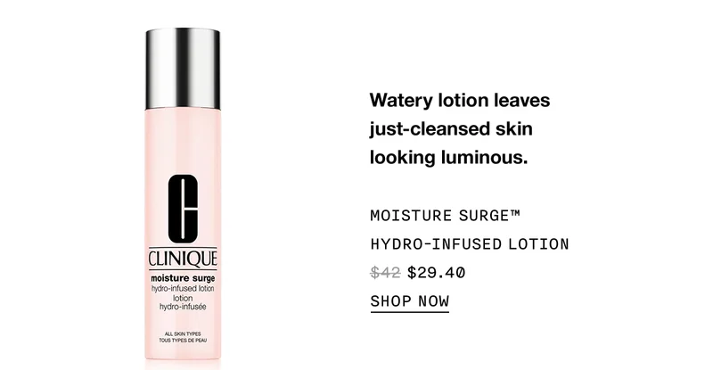 Watery lotion leaves just-cleansed skinlooking luminous. MOISTURE SURGE™ HYDRO-INFUSED LOTION $29.40 SHOP NOW