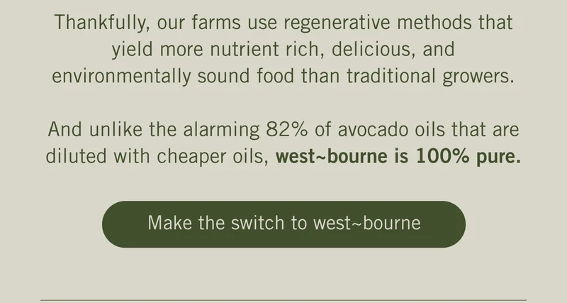 Thankfully, our farms use regenerative methods that yield more nutrient rich, delicious, and environmentally sound food than traditional growers.  And unlike the alarming 82% of avocado oils that are diluted with cheaper oils, west~bourne is 100% pure.  Make the switch to west~bourne