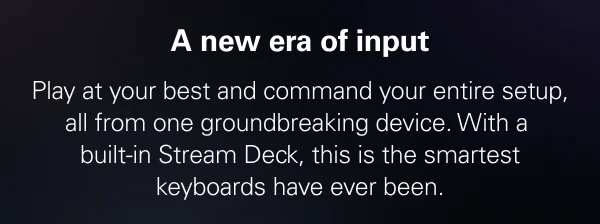 A new era of input. Play at your best and command your entire setup, all from one groundbreaking device. This is the smartest keyboards have ever been.