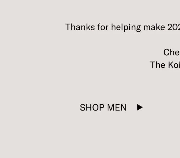 Thanks for helping make 2024 one of the best years yet.  Cheers,  The Koio Team Shop Men