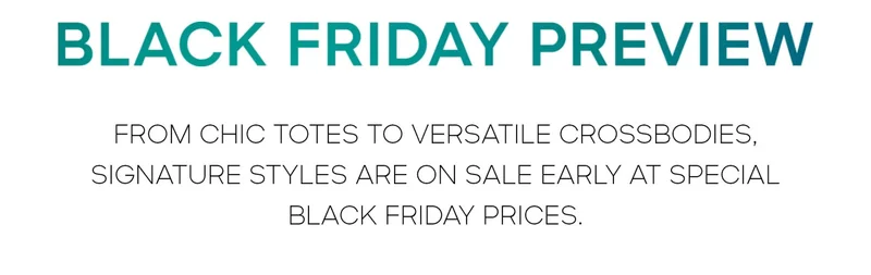 BLACK FRIDAY PREVIEW FROM CHIC TOTES TO VERSATILE CROSSBODIES, SIGNATURE STYLES ARE ON SALE EARLY AT SPECIALBLACK FRIDAY PRICES.