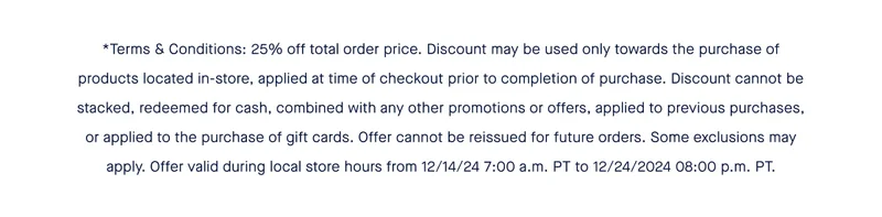 *Terms & Conditions: 25% off total order price. Discount may be used only towards the purchase of products located in-store, applied at time of checkout prior to completion of purchase. Discount cannot be stacked, redeemed for cash, combined with any other promotions or offers, applied to previous purchases, or applied to the purchase of gift cards. Offer cannot be reissued for future orders. Some exclusions may apply. Offer valid during local store hours from 12/14/24 7:00 a.m. PT to 12/24/2024 08:00 p.m. PT.