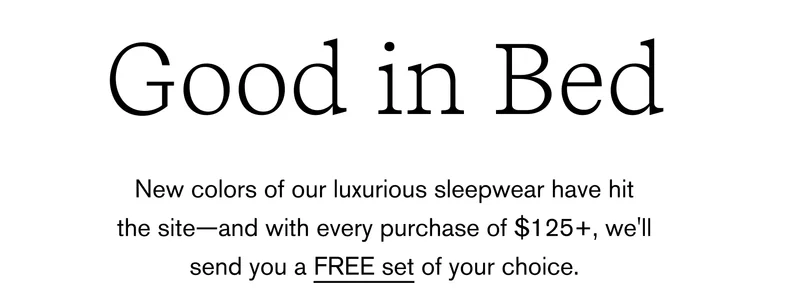 Good in Bed New color of our luxurious sleepwear have hit the site-and with every purchase of $125+, we'll send you a FREE set of your choice.