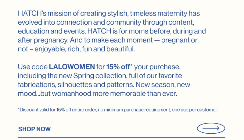 HATCH’s mission of creating stylish, timeless maternity has evolved into&nbsp;connection and community through content, education and events.&nbsp;HATCH&nbsp;is for moms before, during and after pregnancy. And&nbsp;to make each moment — pregnant or not – enjoyable, rich, fun and beautiful.&nbsp;  Use code LALOWOMEN for 15% off* your purchase, including the new Spring&nbsp;collection, full of&nbsp;our favorite fabrications, silhouettes and patterns.&nbsp;New season, new mood...but womanhood more memorable than ever.&nbsp; Enter Now