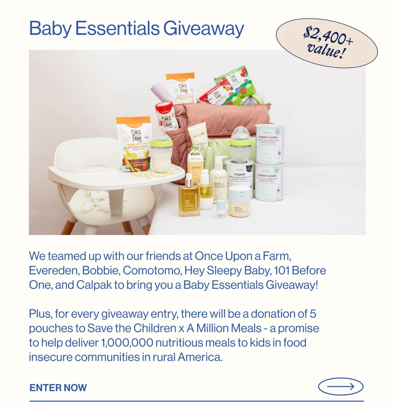 Baby Essentials Giveaway. $2,400+ value! We teamed up with our friends at Once Upon a Farm, Evereden, Bobbie, Comotomo, Hey Sleepy Baby, 101 Before One, and Calpak to bring you a Baby Essentials Giveaway!  Plus, for every giveaway entry, there will be a donation of 5 pouches to Save the Children x A Million Meals - a promise to help deliver 1,000,000 nutritious meals to kids in food insecure communities in rural America.Enter Now