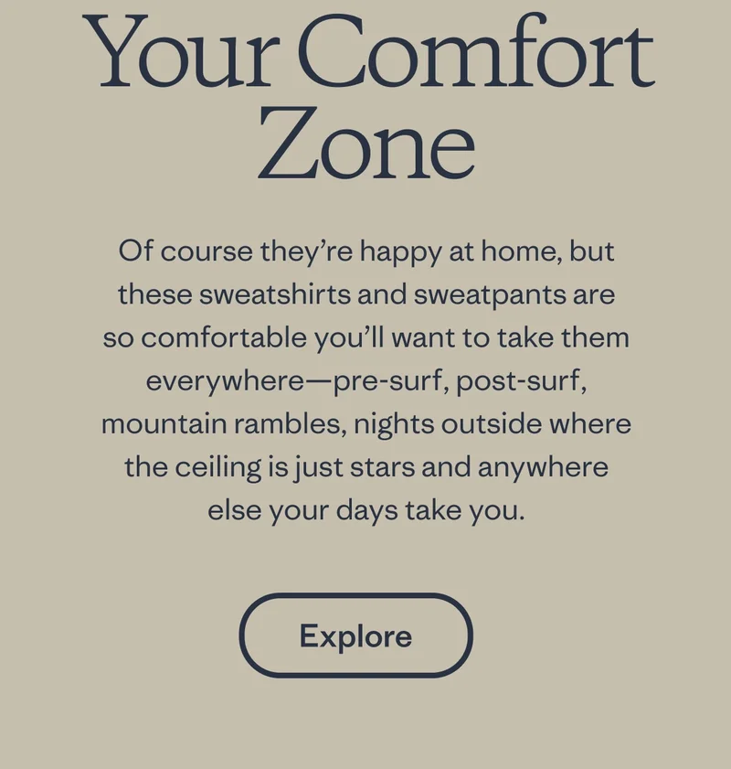 Your comfort zone. Of course they’re happy at home, 
but these sweatshirts and sweatpants are so comfortable you’ll 
want to take them everywhere—pre-surf, post-surf, mountain rambles, 
nights outside where the ceiling is mostly stars and anywhere else your days take you.