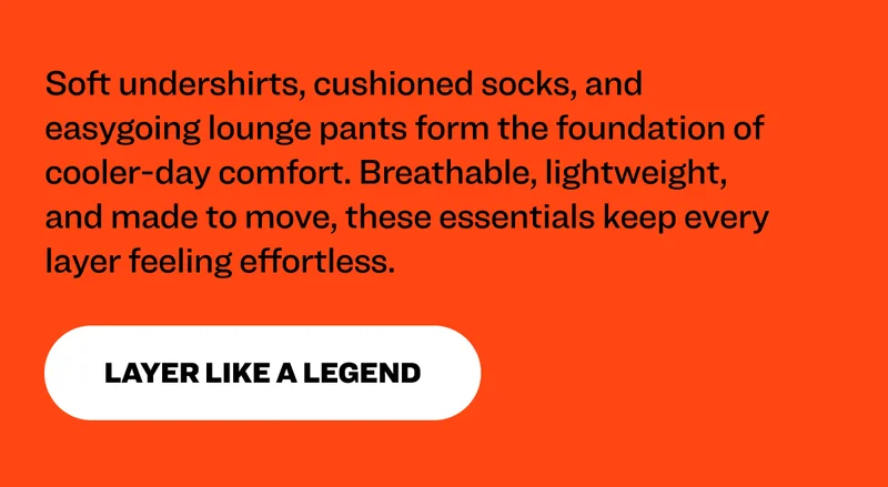 Soft undershirts, cushioned socks, and easygoing lounge pants form the foundation of cooler-day comfort. Breathable, lightweight, and made to move, these essentials keep every layer feeling effortless. Layer like a legend.