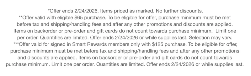 *Offer ends 2/24/2026. Items priced as marked. No further discounts. **Offer valid with eligible $65 purchase. To be eligible for offer, purchase minimum must be met  before tax and shipping/handling fees and after any other promotions and discounts are applied. Items on backorder or pre-order and gift cards do not count towards purchase minimum.  Limit one per order. Quantities are limited. Offer ends 2/24/2026 or while supplies last. Selection may vary.  | ***Offer valid for signed in Smart Rewards members only with $125 purchase. To be eligible for offer, purchase minimum must be met before tax and shipping/handling fees and after any other promotions and discounts are applied. Items on backorder or pre-order and gift cards do not count towards purchase minimum. Limit one per order. Quantities are limited. Offer ends 2/24/2026 or while supplies last.
