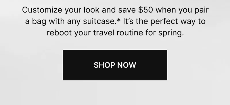 Customize your look and save $50 when you pair a bag with any suitcase.* It's the perfect way to reboot your travel routine for spring. | SHOP NOW