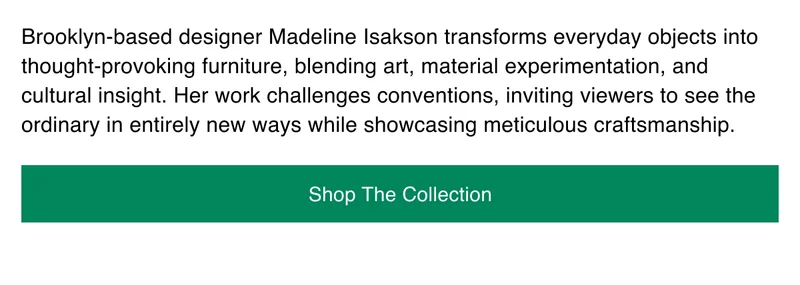 Brooklyn-based designer Madeline Isakson transforms everyday objects into thought-provoking furniture, blending art, material experimentation, and cultural insight.