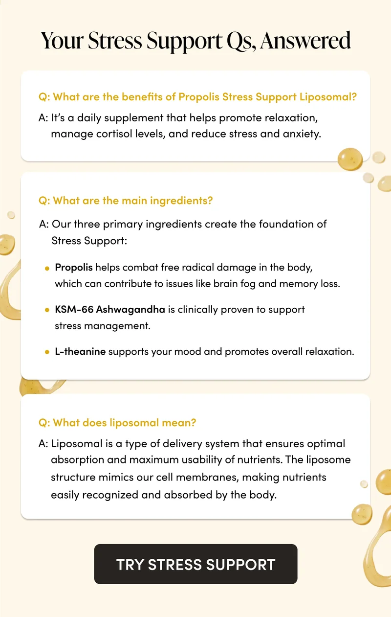 Your Stress Support Qs, Answered   Q: What are the benefits of Propolis Stress Support Liposomal?    A: It’s a daily supplement that helps promote relaxation, manage cortisol levels, and reduce stress and anxiety.    Q: What are the main ingredients?       A: Our three primary ingredients create the foundation of Stress Support:  Propolis helps combat free radical damage in the body, which can contribute to issues like brain fog and memory loss.    KSM-66 Ashwagandha is clinically proven to support stress management. L-theanine supports your mood and promotes overall relaxation.   Q: What does liposomal mean?   A: Liposomal is a type of delivery system that ensures optimal absorption and maximum usability of nutrients. The liposome structure mimics our cell membranes, making nutrients easily recognized and absorbed by the body.