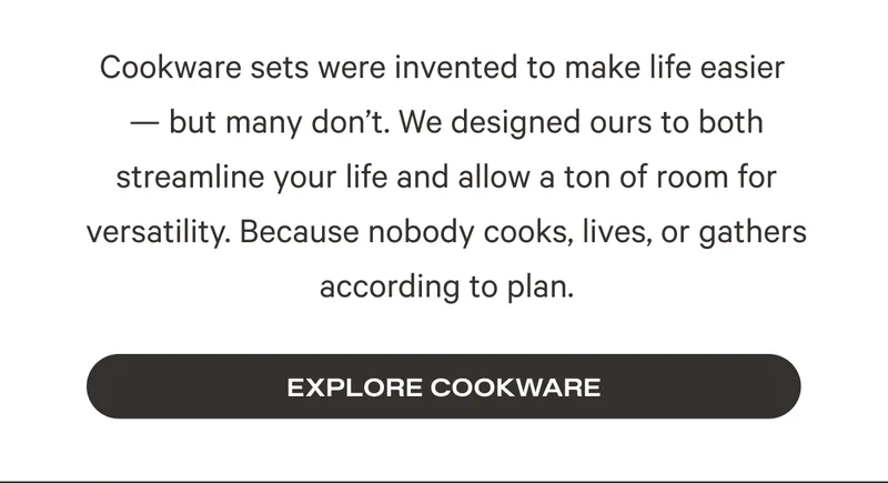 Cookware sets were invented to make life easier  — but many don’t. We designed ours to both streamline your life and allow a ton of room for versatility. Because nobody cooks, lives, or gathers according to plan. Explore Cookware