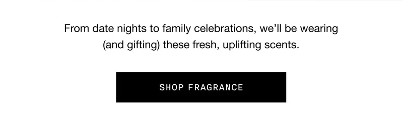 From date nights to family celebrations, we'll be wearing (and gifting) these fresh, uplifting scents. SHOP FRAGRANCE