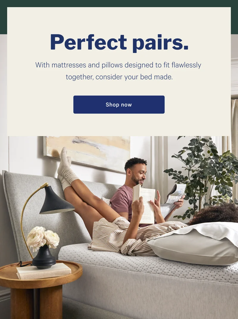 Perfect pairs. With mattresses and pillows designed to fit flawlessly together, consider your bed mate. >> Shop now >>