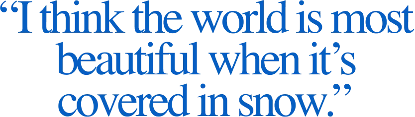 “I think the world is most beautiful when it’s covered in snow.”