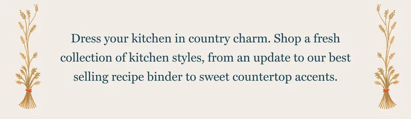 Dress your kitchen in country charm. Shop a fresh collection of kitchen styles, from an update to our best selling recipe binder to sweet countertop accents.