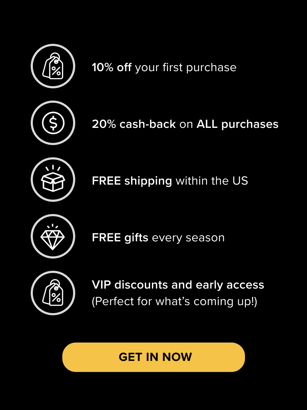 10% off your first purchase  20% cashback on ALL purchases  FREE shipping within the US  FREE gifts every season  VIP discounts and early access (Perfect for what’s coming up!)