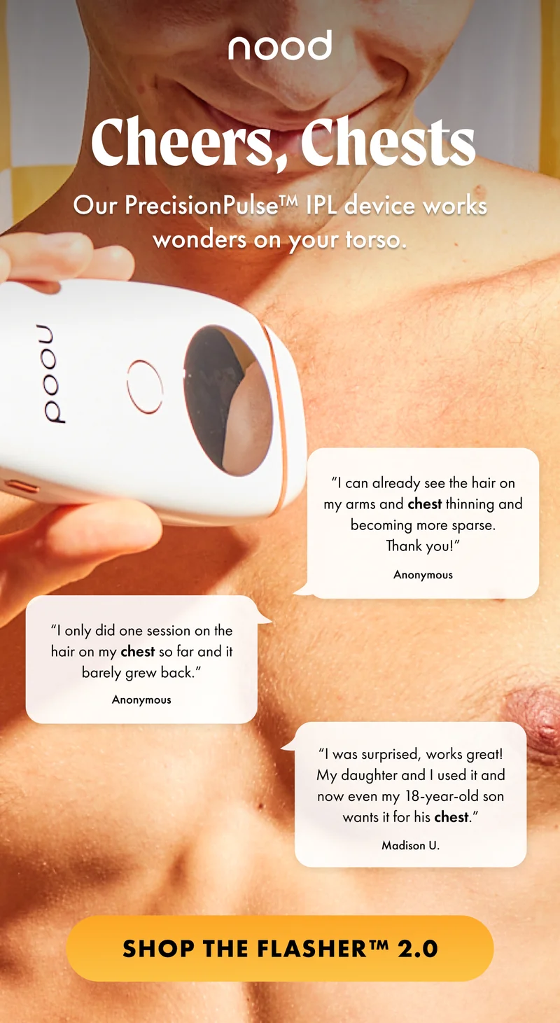 H1: Cheers, Chests S1: Our PrecisionPulse™ IPL device works wonders on your torso. “I can already see the hair on my arms and chest thinning and becoming more sparse. Thank you!” —Anonymous “I only did one session on the hair on my chest so far and it barely grew back.” —Anonymous “I was surprised, works great! My daughter and I used it and now even my 18-year-old son wants it for his chest.” —Madison U. CTA1: SHOP THE FLASHER™ 2.0