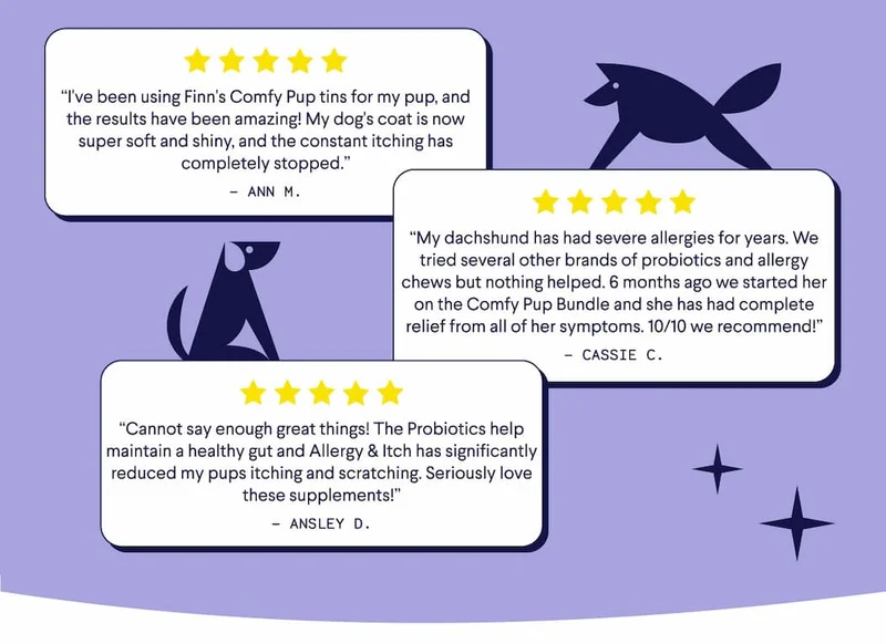 “I've been using Finn's Comfy Pup tins for my pup, and the results have been amazing! My dog's coat is now super soft and shiny, and the constant itching has completely stopped.” - Ann M. "“My dachshund has had severe allergies for years. We tried several other brands of probiotics and allergy chews but nothing helped. 6 months ago we started her on the Comfy Pup Bundle and she has had complete relief from all of her symptoms. 10/10 we recommend!” - Cassie C. “Cannot say enough great things! The Probiotics help maintain a healthy gut and Allergy & Itch has significantly reduced my pups itching and scratching. Seriously love these supplements!” - Ansley D.