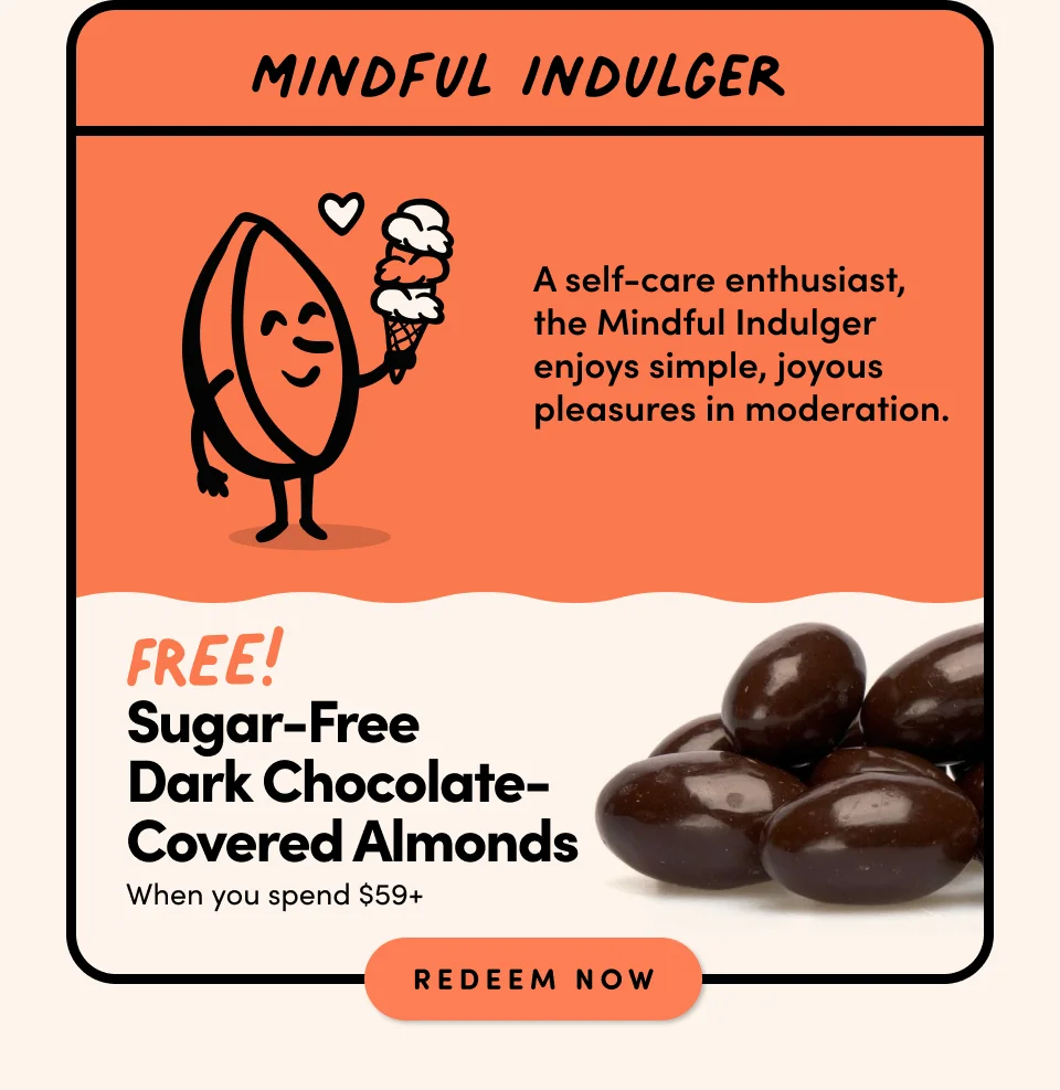 MINDFUL INDULGER: A self-care enthusiast, the Mindful Indulger enjoys simple, joyous pleasures in moderation. FREE! SUGAR-FREE DARK CHOCOLATE-COVERED ALMONDS when you spend $59+ Shop Now