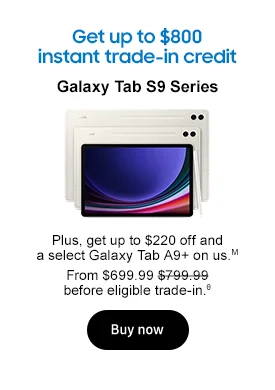 Get up to $800 instant trade-in credit Galaxy Tab S9 Series
Tab S9 series Plus, get up to $220 off. From $699.99 $799.99 before eligible trade-in.θ Buy now