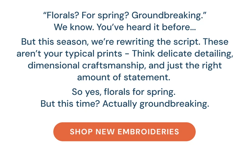“Florals? For spring? Groundbreaking.” We know. You’ve heard it before...  But this season, we’re rewriting the script. These aren’t your typical prints - Think delicate detailing, dimensional craftsmanship, and just the right amount of statement.   So yes, florals for spring.  But this time? Actually groundbreaking. [Shop New Embroideries]