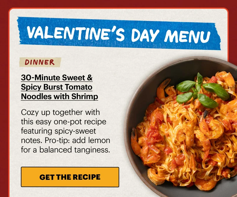 Header: Valentine’s Day Menu:   Sub-header: Dinner: 30-Minute Sweet & Spicy Burst Tomato Noodles with Shrimp  Sub-text: Cozy up together with this easy one-pot recipe featuring spicy-sweet notes. Pro-tip: add lemon for a balanced tanginess.  CTA: GET THE RECIPE