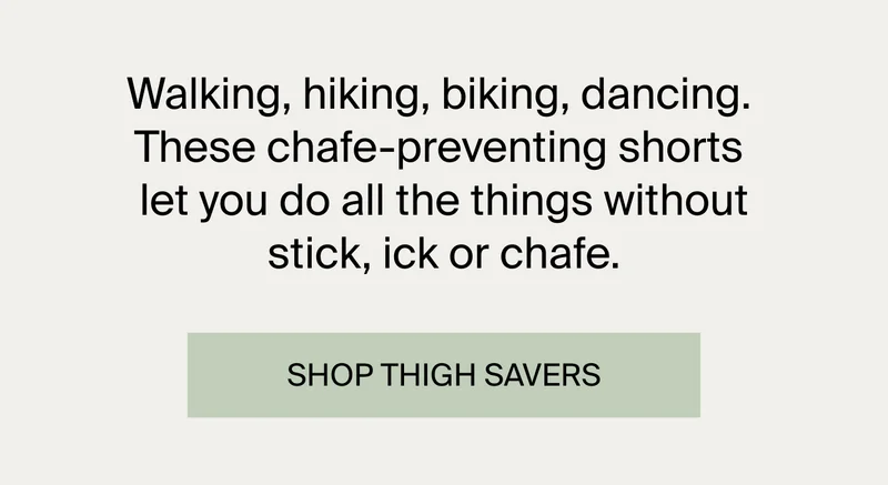 Walking, hiking, biking, dancing. These chafe-preventing shorts let you do all the things without stick, ick or chafe. SHOP THIGH SAVERS.