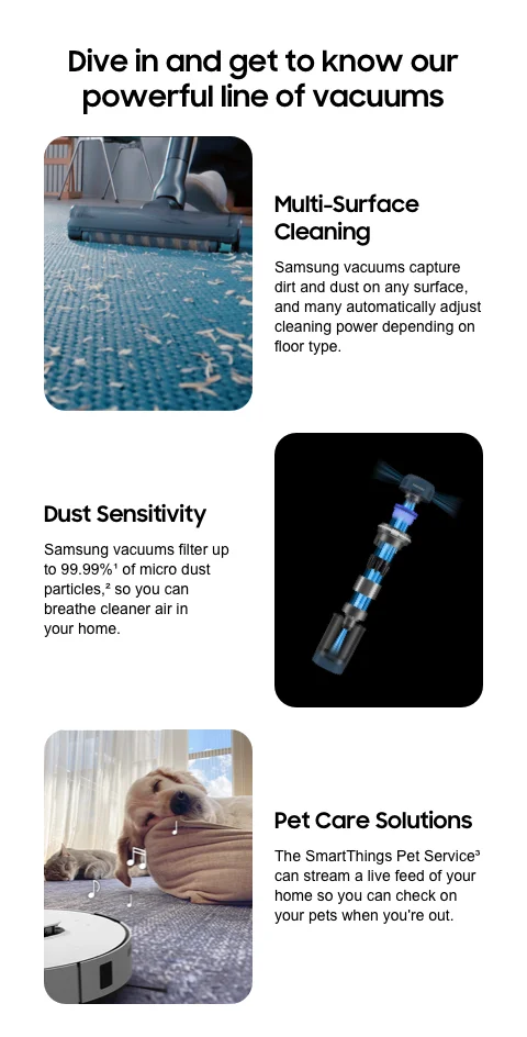 Dive in and get to know our powerful line of vacuums - Multi-Surface Cleaning | Samsung vacuums capture dirt and dust on any surface, and many automatically adjust cleaning power depending on floor type. - Dust Sensitivity | Samsung vacuums filter up to 99.99%¹ of micro dust particles,² so you can breathe cleaner air in your home. - Pet Care Solutions | The SmartThings Pet Service³ can stream a live feed of your home so you can check on your pets when you're out